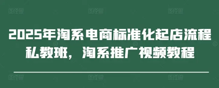 2025年淘系电商标准化起店流程私教班,淘系推广视频教程 2025年淘系电商标准化起店流程私教班,淘系推广视频教程