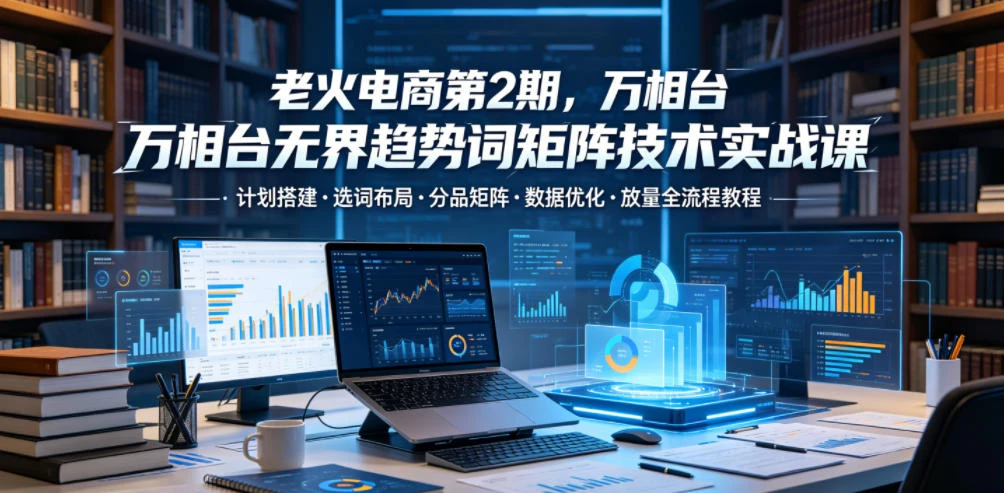 【精】老火电商第2期，万相台无界趋势词矩阵技术实战课，计划搭建・选词布局・分品矩阵・数据优化・放量全流程教程-知行客